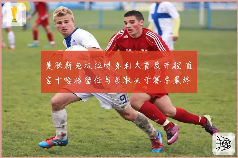 曼联新老板拉特克利夫首度开腔 直言十哈格留任与否取决于赛季最终排名