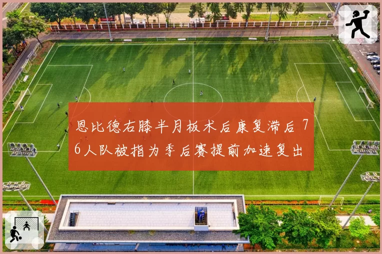 恩比德右膝半月板术后康复滞后 76人队被指为季后赛提前加速复出