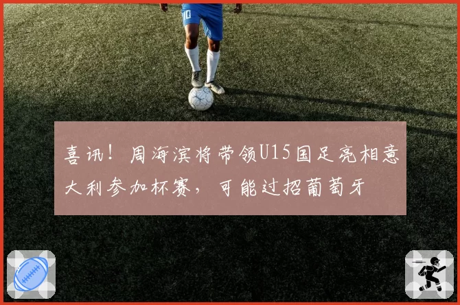 喜讯！周海滨将带领U15国足亮相意大利参加杯赛，可能过招葡萄牙