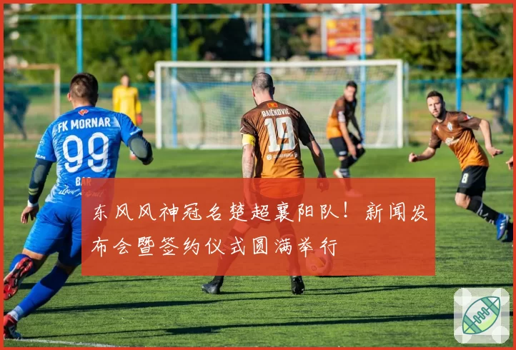 东风风神冠名楚超襄阳队！新闻发布会暨签约仪式圆满举行