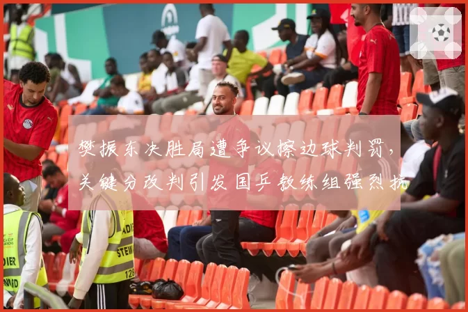 樊振东决胜局遭争议擦边球判罚，关键分改判引发国乒教练组强烈抗议
