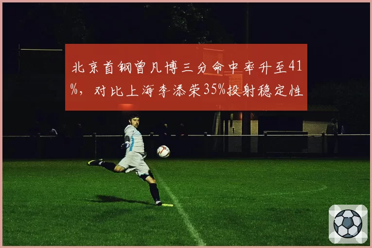 北京首钢曾凡博三分命中率升至41%，对比上海李添荣35%投射稳定性占优