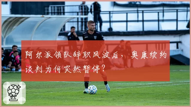阿尔派领队辞职风波后，奥康续约谈判为何突然暂停？