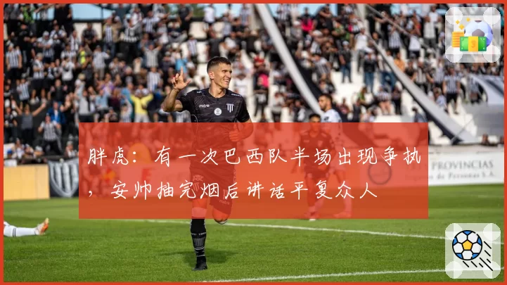 胖虎：有一次巴西队半场出现争执，安帅抽完烟后讲话平复众人