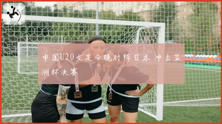 中国U20女足今晚对阵日本 冲击亚洲杯决赛