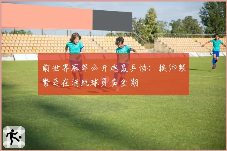 前世界冠军公开炮轰乒协:换帅频繁是在消耗球员黄金期