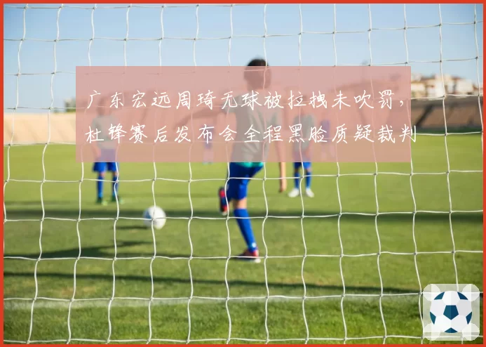 广东宏远周琦无球被拉拽未吹罚，杜锋赛后发布会全程黑脸质疑裁判？