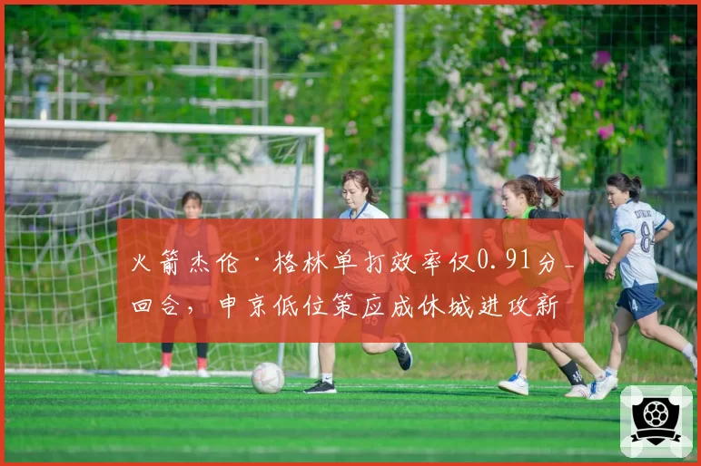火箭杰伦·格林单打效率仅0.91分_回合，申京低位策应成休城进攻新轴心