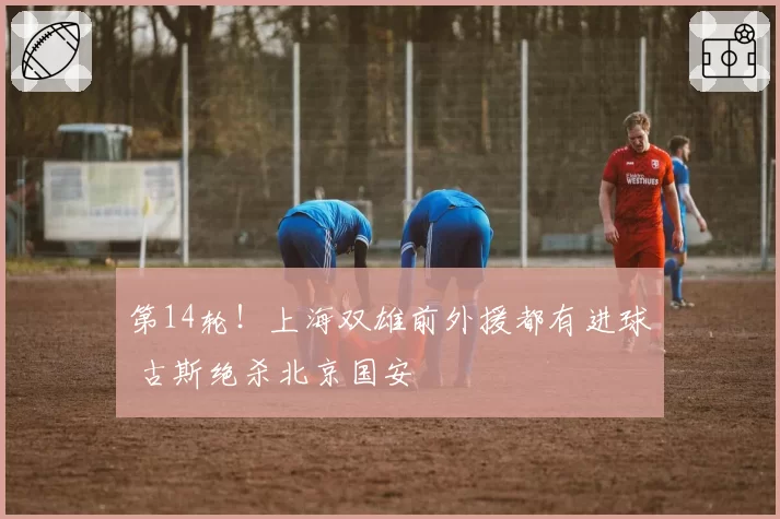 第14轮!上海双雄前外援都有进球 古斯绝杀北京国安