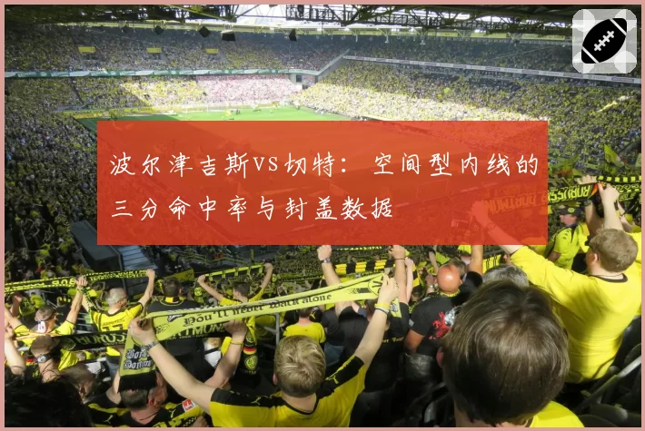 波尔津吉斯vs切特:空间型内线的三分命中率与封盖数据