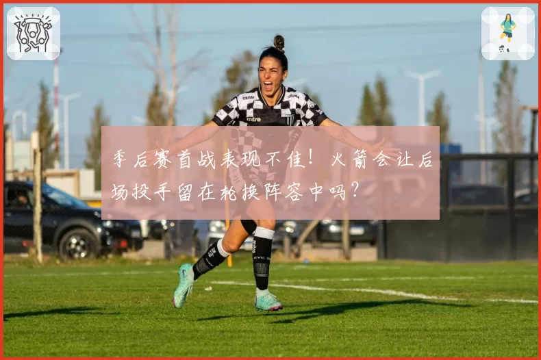 季后赛首战表现不佳！火箭会让后场投手留在轮换阵容中吗？