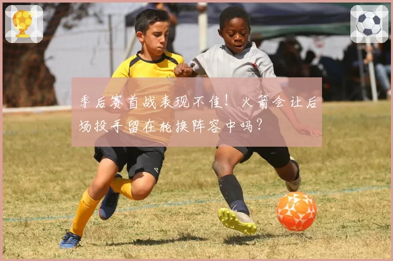 季后赛首战表现不佳！火箭会让后场投手留在轮换阵容中吗？