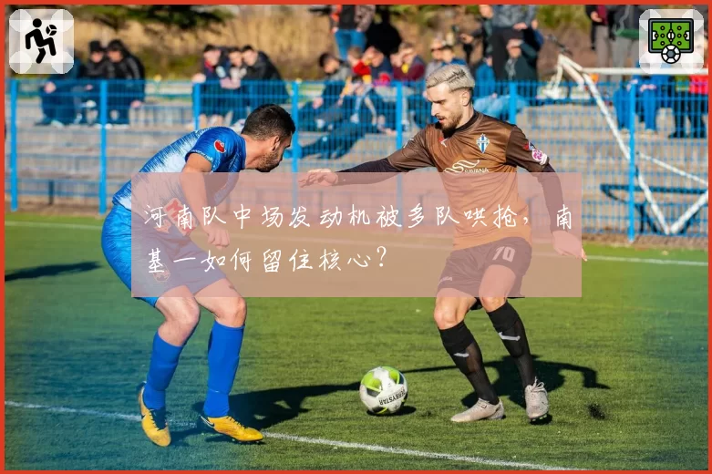 河南队中场发动机被多队哄抢，南基一如何留住核心？