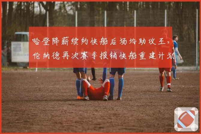 哈登降薪续约快船后场均助攻王,伦纳德再次赛季报销快船重建计划恐被迫提前?