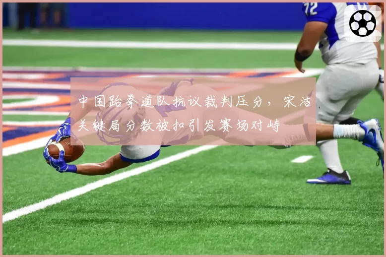 中国跆拳道队抗议裁判压分,宋洁关键局分数被扣引发赛场对峙