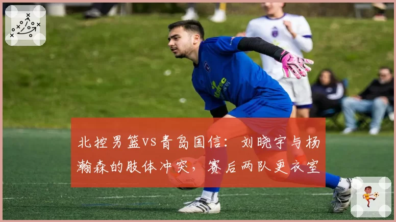 北控男篮vs青岛国信：刘晓宇与杨瀚森的肢体冲突，赛后两队更衣室爆发口角？