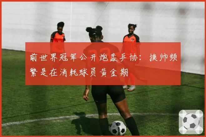前世界冠军公开炮轰乒协：换帅频繁是在消耗球员黄金期