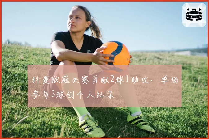 科曼欧冠决赛贡献2球1助攻，单场参与3球创个人纪录