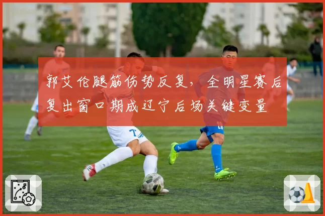 郭艾伦腿筋伤势反复，全明星赛后复出窗口期成辽宁后场关键变量