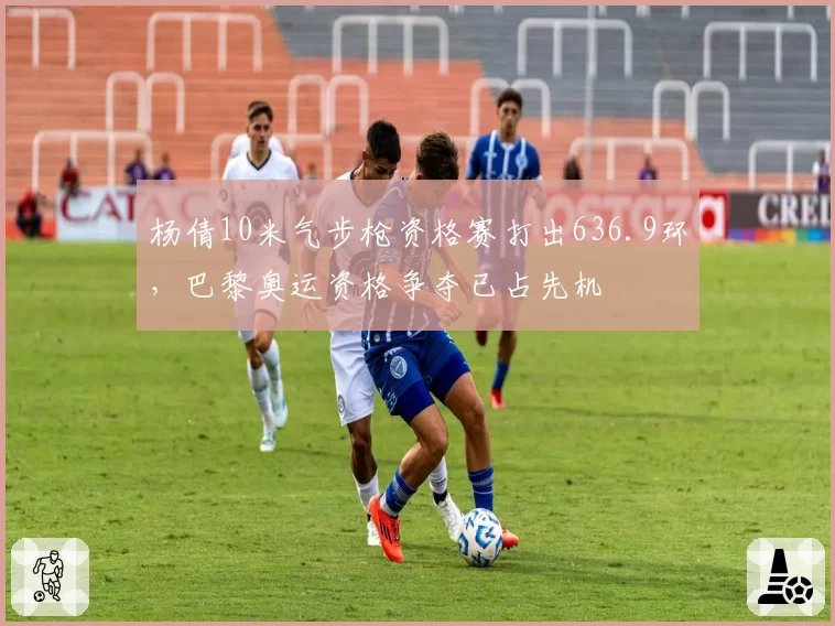 杨倩10米气步枪资格赛打出636.9环，巴黎奥运资格争夺已占先机