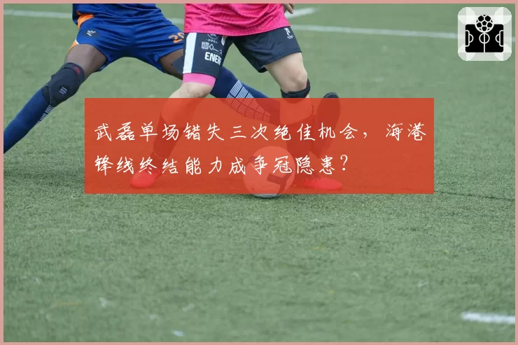 武磊单场错失三次绝佳机会，海港锋线终结能力成争冠隐患？