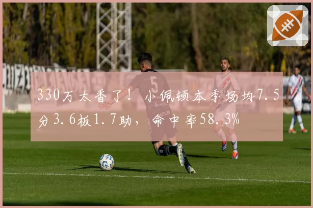 330万太香了！小佩顿本季场均7.5分3.6板1.7助，命中率58.3%