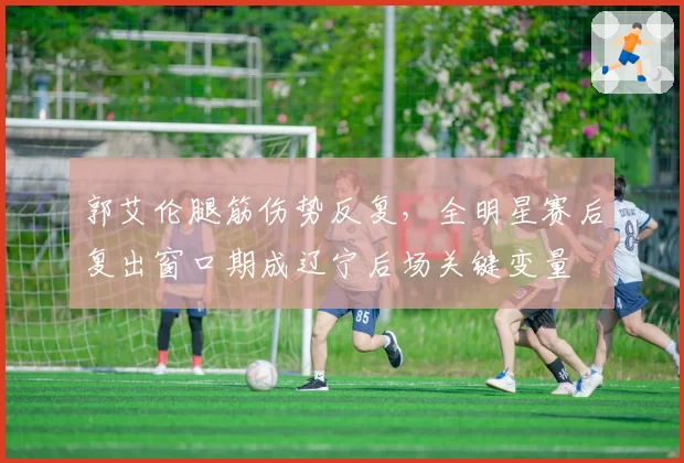 郭艾伦腿筋伤势反复，全明星赛后复出窗口期成辽宁后场关键变量