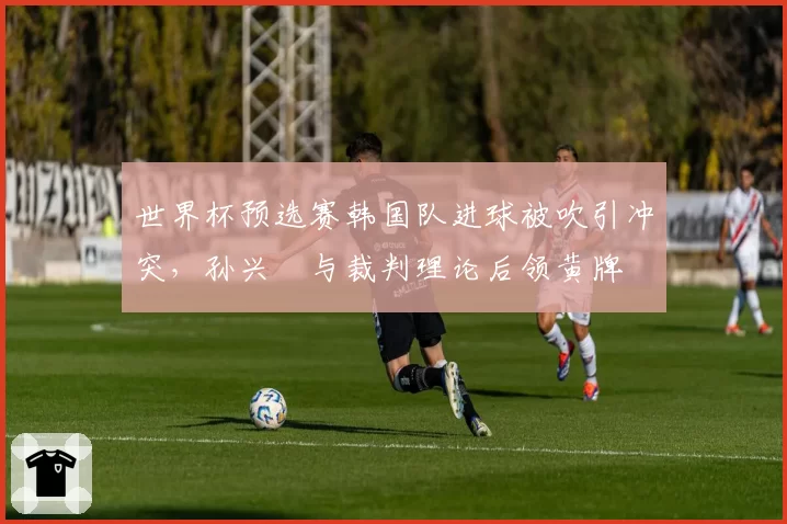 世界杯预选赛韩国队进球被吹引冲突,孙兴慜与裁判理论后领黄牌