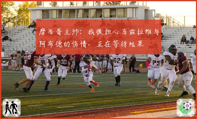 摩洛哥主帅:我很担心马兹拉维与阿布德的伤情,正在等待结果