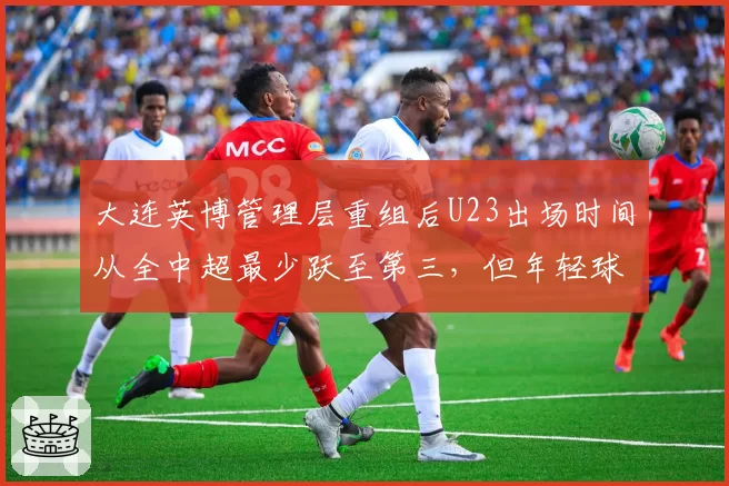 大连英博管理层重组后U23出场时间从全中超最少跃至第三，但年轻球员平均评分仅6.2分垫底