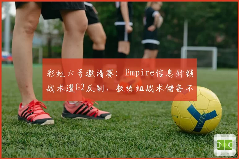 彩虹六号邀请赛：Empire信息封锁战术遭G2反制，教练组战术储备不足被炮轰