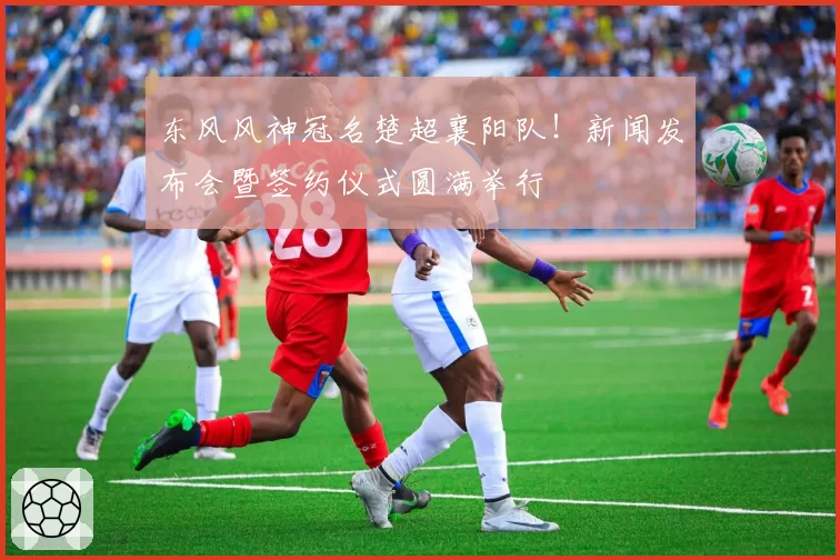 东风风神冠名楚超襄阳队！新闻发布会暨签约仪式圆满举行