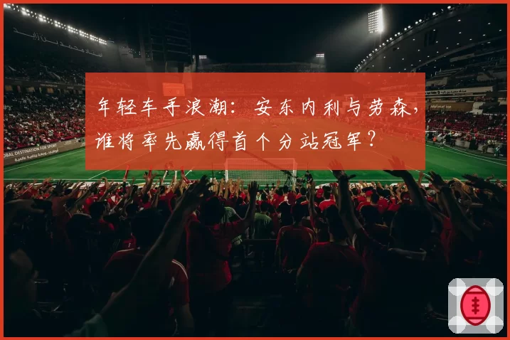 年轻车手浪潮：安东内利与劳森，谁将率先赢得首个分站冠军？