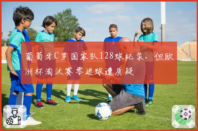葡萄牙C罗国家队128球纪录，但欧洲杯淘汰赛零进球遭质疑
