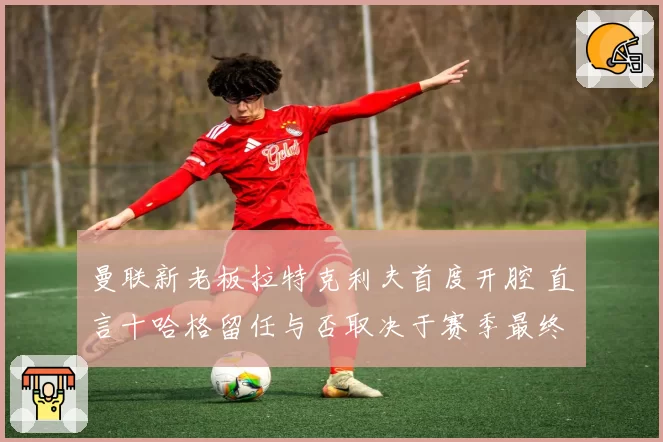 曼联新老板拉特克利夫首度开腔 直言十哈格留任与否取决于赛季最终排名