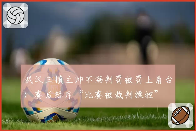 武汉三镇主帅不满判罚被罚上看台:赛后怒斥“比赛被裁判操控”
