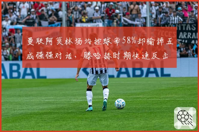 曼联阿莫林场均控球率58%却输掉五成强强对话，滕哈赫时期快速反击得分占比更高