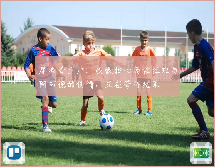 摩洛哥主帅:我很担心马兹拉维与阿布德的伤情,正在等待结果