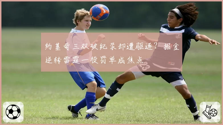 约基奇三双破纪录却遭驱逐?掘金逆转雷霆一役罚单成焦点