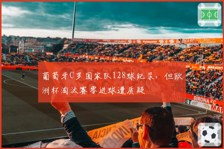 葡萄牙C罗国家队128球纪录，但欧洲杯淘汰赛零进球遭质疑