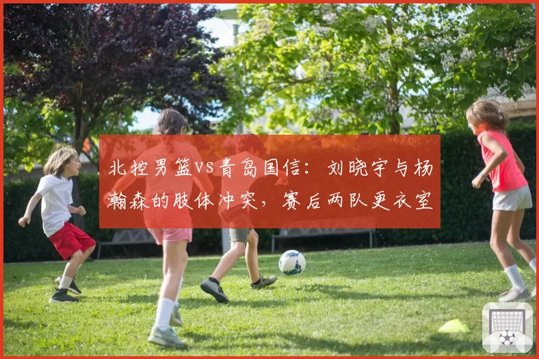 北控男篮vs青岛国信：刘晓宇与杨瀚森的肢体冲突，赛后两队更衣室爆发口角？