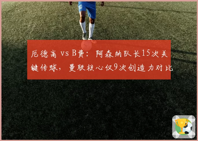 厄德高 vs B费：阿森纳队长15次关键传球，曼联核心仅9次创造力对比
