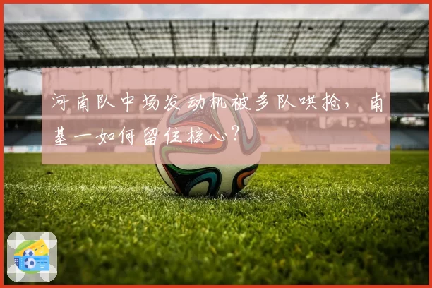 河南队中场发动机被多队哄抢，南基一如何留住核心？