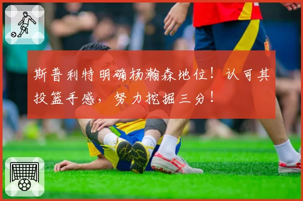 斯普利特明确杨瀚森地位!认可其投篮手感,努力挖掘三分!