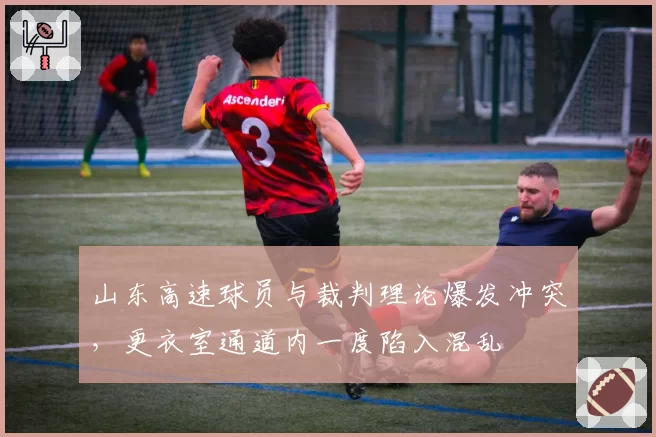 山东高速球员与裁判理论爆发冲突,更衣室通道内一度陷入混乱