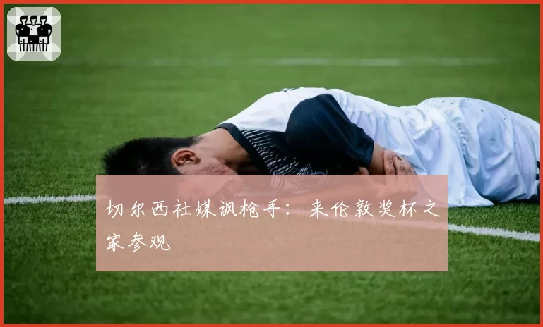 切尔西社媒讽枪手：来伦敦奖杯之家参观