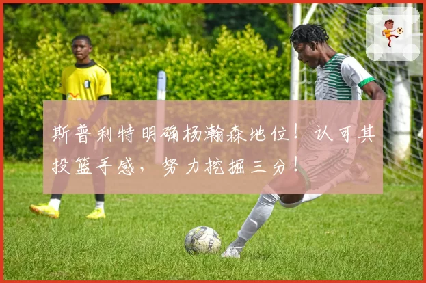 斯普利特明确杨瀚森地位!认可其投篮手感,努力挖掘三分!