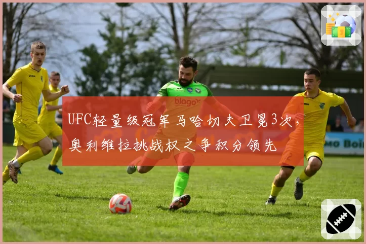 UFC轻量级冠军马哈切夫卫冕3次，奥利维拉挑战权之争积分领先