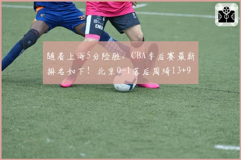 随着上海5分险胜，CBA季后赛最新排名如下！北京0-1落后周琦13+9