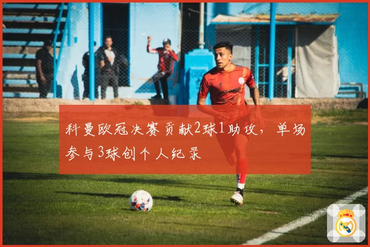 科曼欧冠决赛贡献2球1助攻，单场参与3球创个人纪录